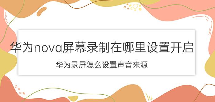 华为nova屏幕录制在哪里设置开启 华为录屏怎么设置声音来源？